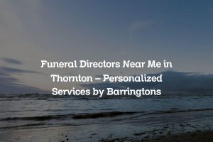 Funeral Directors Near Me in Thornton &#8211; Personalized Services by Barringtons
