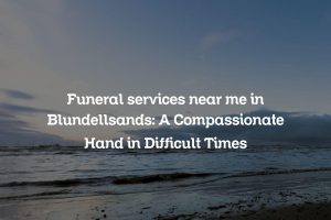 Funeral services near me in Blundellsands: A Compassionate Hand in Difficult Times