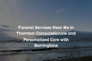 Funeral Services Near Me in Thornton: Compassionate and Personalized Care with Barringtons