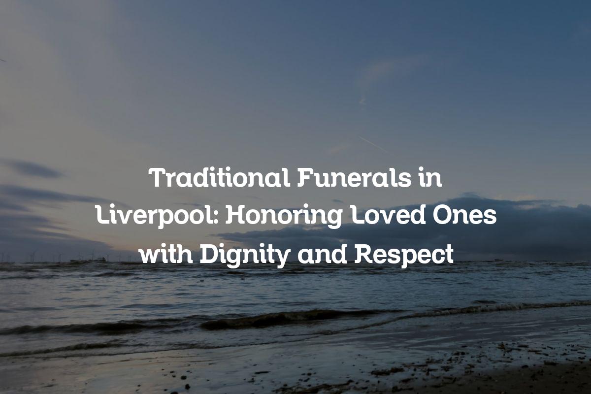 Traditional Funerals in Liverpool Honoring Loved Ones with Dignity and